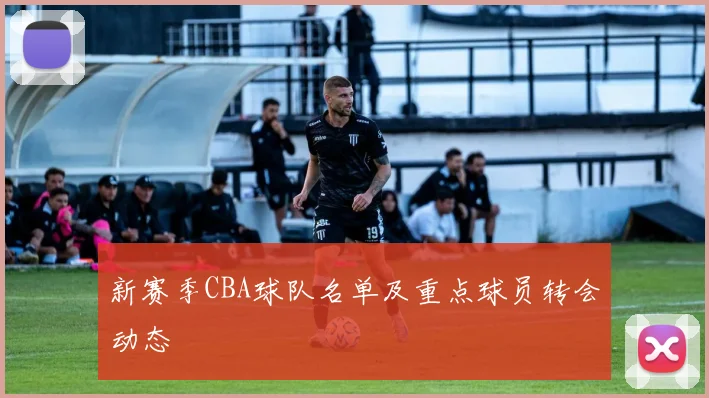 新赛季CBA球队名单及重点球员转会动态