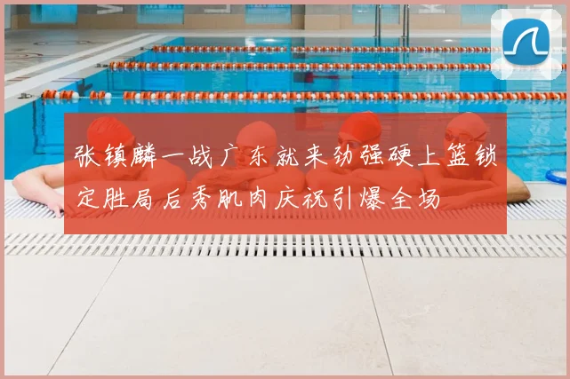 张镇麟一战广东就来劲强硬上篮锁定胜局后秀肌肉庆祝引爆全场