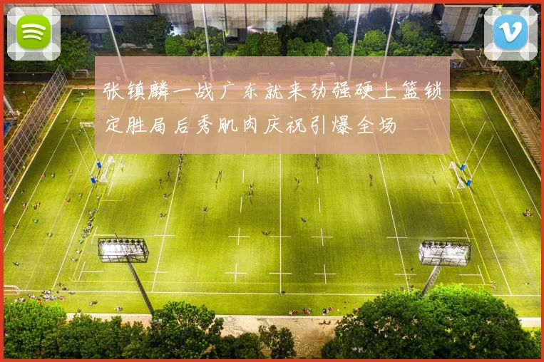 张镇麟一战广东就来劲强硬上篮锁定胜局后秀肌肉庆祝引爆全场